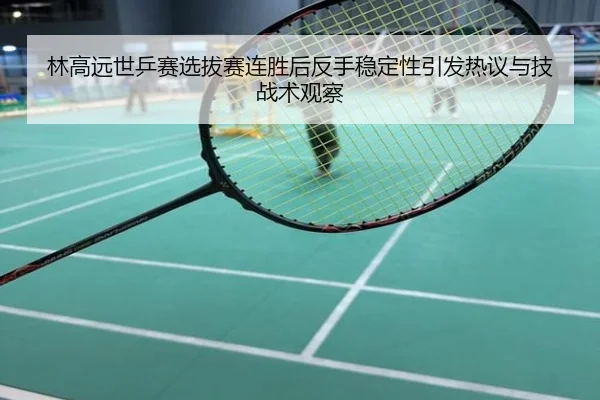 林高远世乒赛选拔赛连胜后反手稳定性引发热议与技战术观察